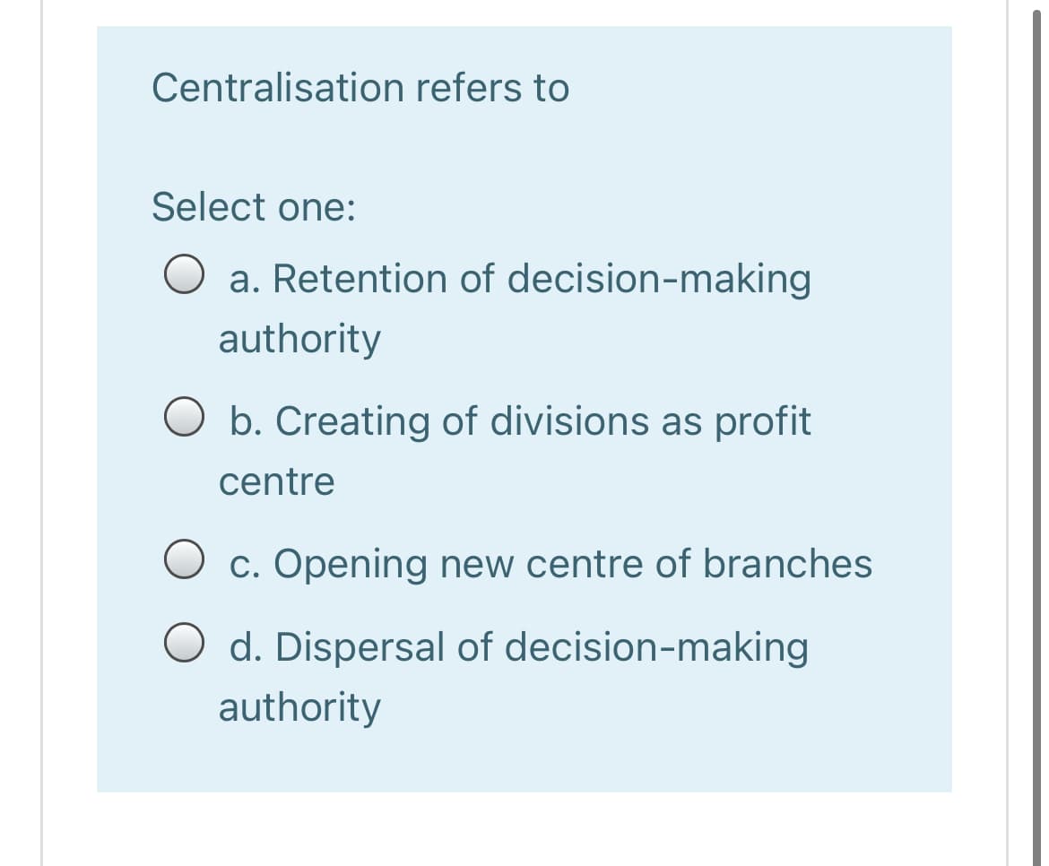 Centralisation refers to
Select one:
a. Retention of decision-making
authority
O b. Creating of divisions as profit
centre
c. Opening new centre of branches
d. Dispersal of decision-making
authority
