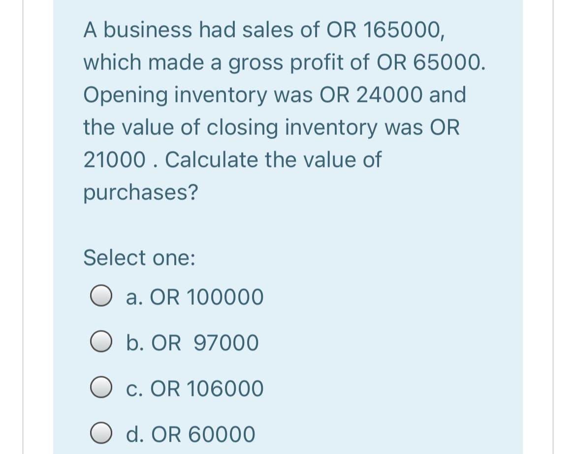 A business had sales of OR 165000,
which made a gross profit of OR 65000.
Opening inventory was OR 24000 and
the value of closing inventory was OR
21000 . Calculate the value of
purchases?
Select one:
O a. OR 100000
O b. OR 97000
c. OR 106000
O d. OR 60000
