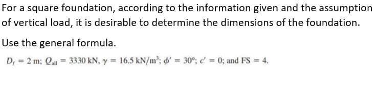 For a square foundation, according to the information given and the assumption
of vertical load, it is desirable to determine the dimensions of the foundation.
Use the general formula.
D, = 2 m; Qa = 3330 kN, y = 16.5 kN/m'; 6' = 30°; c' = 0; and FS 4.
