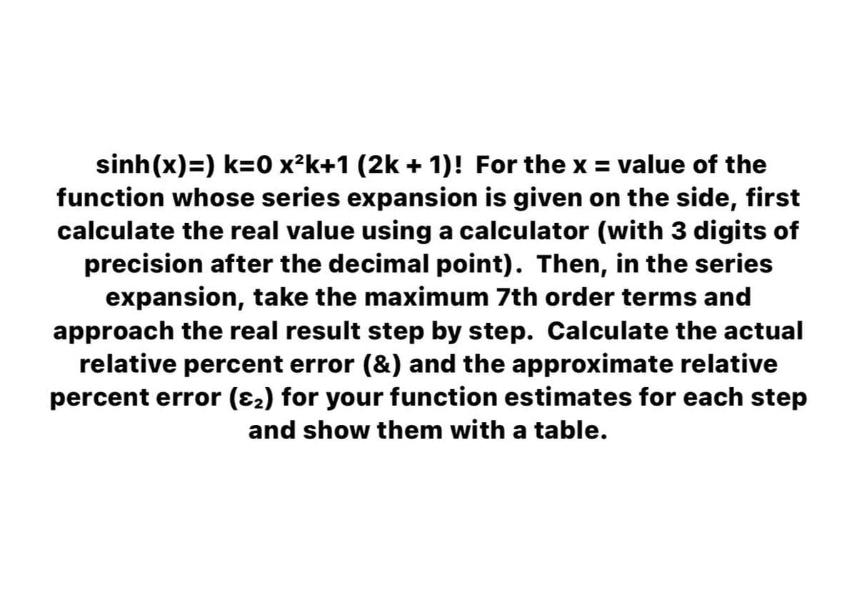 sinh(x)=) k=0 x²k+1 (2k + 1)! For the x = value of the
function whose series expansion is given on the side, first
calculate the real value using a calculator (with 3 digits of
precision after the decimal point). Then, in the series
expansion, take the maximum 7th order terms and
approach the real result step by step. Calculate the actual
relative percent error (&) and the approximate relative
percent error (82) for your function estimates for each step
and show them with a table.
