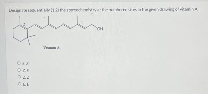 Designate sequentially (1,2) the stereochemistry at the numbered sites in the given drawing of vitamin A.
Vitamin A
O E, Z
O ZE
O Z,Z
O E, E
