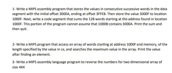 1- Write a MIPS assembly program that stores the values in consecutive successive words in the data
segment with the initial offset 3000A, ending at offset 3FFEB. Then store the value 3000F to location
1000F. Next, write a code segment that sums the 128 words starting at the address found in location
1000F. This portion of the program cannot assume that 1000B contains 3000A. Print the sum and
then quit.
2- Write a MIPS program that access an array of words starting at address 1000F and memory, of the
length specified by the value in cx, and searches the maximum value in the array. Print the value
after finding an element.
3- Write a MIPS assembly language program to reverse the numbers for two dimensional array of
size 4X4
