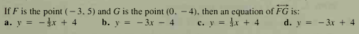 If F is the point (- 3, 5) and G is the point (0. - 4), then an equation of FG is:
a. y = - x + 4
b. y = - 3x –
c. y = x + 4
d. y = - 3x + 4
- 4
