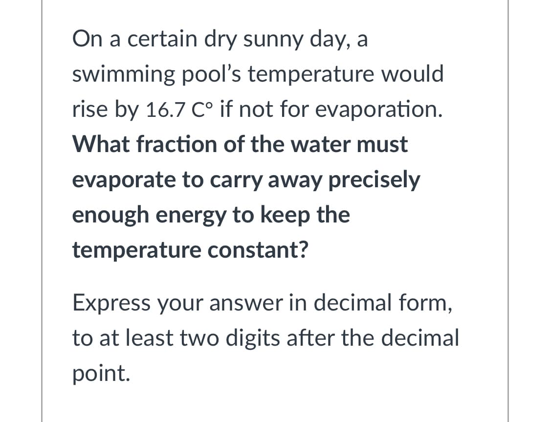 On a certain dry sunny day, a
swimming pool's temperature would
rise by 16.7 C° if not for evaporation.
What fraction of the water must
evaporate to carry away precisely
enough energy to keep the
temperature constant?
Express your answer in decimal form,
to at least two digits after the decimal
point.
