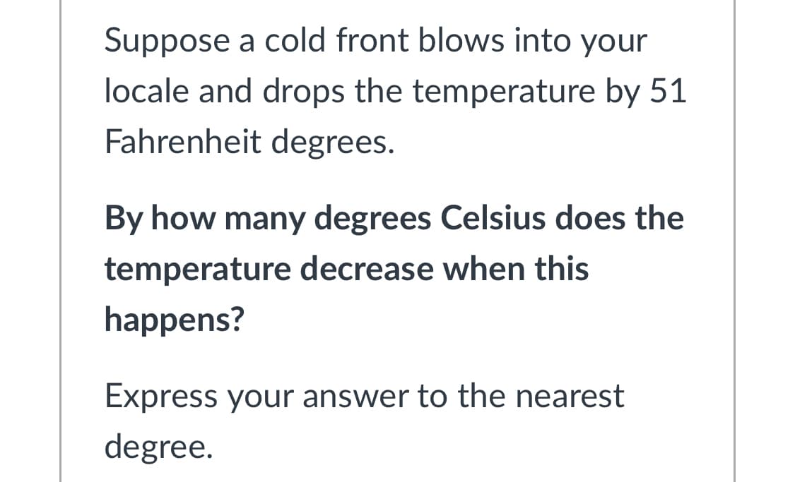 Suppose a cold front blows into your
locale and drops the temperature by 51
Fahrenheit degrees.
By how many degrees Celsius does the
temperature decrease when this
happens?
Express your answer to the nearest
degree.
