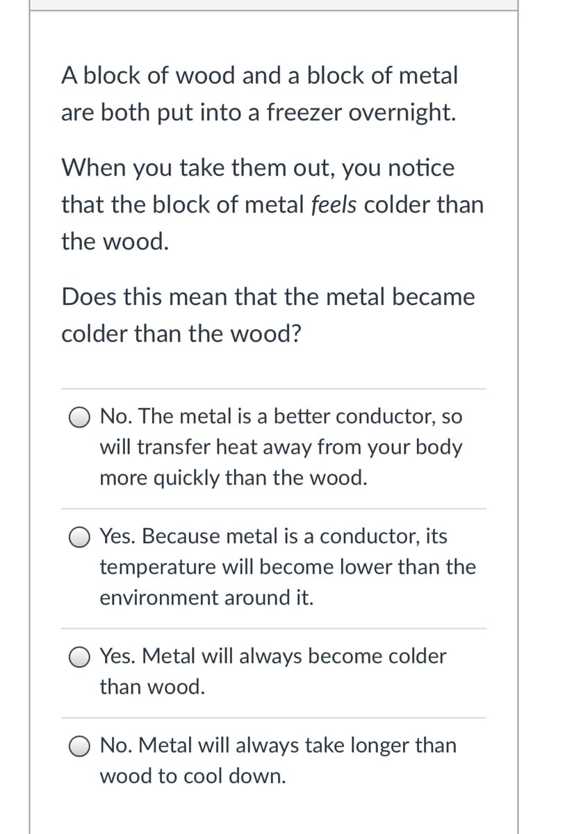 A block of wood and a block of metal
are both put into a freezer overnight.
When you take them out, you notice
that the block of metal feels colder than
the wood.
Does this mean that the metal became
colder than the wood?
O No. The metal is a better conductor, so
will transfer heat away from your body
more quickly than the wood.
Yes. Because metal is a conductor, its
temperature will become lower than the
environment around it.
Yes. Metal will always become colder
than wood.
No. Metal will always take longer than
wood to cool down.

