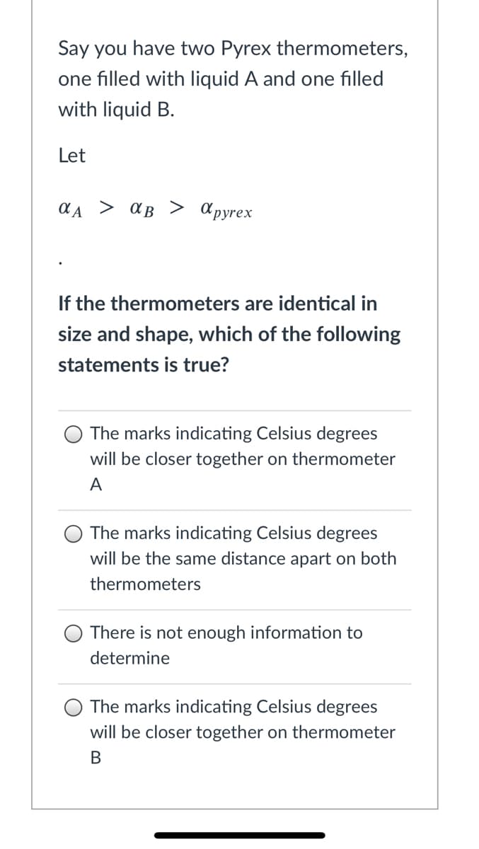 Say you have two Pyrex thermometers,
one filled with liquid A and one filled
with liquid B.
Let
> aB
> apyrex
If the thermometers are identical in
size and shape, which of the following
statements is true?
The marks indicating Celsius degrees
will be closer together on thermometer
A
The marks indicating Celsius degrees
will be the same distance apart on both
thermometers
There is not enough information to
determine
The marks indicating Celsius degrees
will be closer together on thermometer
