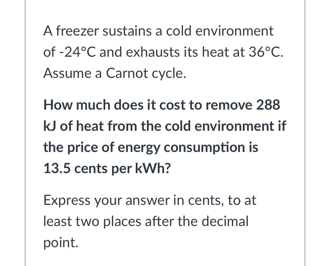 A freezer sustains a cold environment
of -24°C and exhausts its heat at 36°C.
Assume a Carnot cycle.
How much does it cost to remove 288
kJ of heat from the cold environment if
the price of energy consumption is
13.5 cents per kWh?
Express your answer in cents, to at
least two places after the decimal
point.
