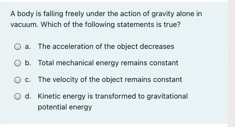 A body is falling freely under the action of gravity alone in
vacuum. Which of the following statements is true?
a. The acceleration of the object decreases
b. Total mechanical energy remains constant
c. The velocity of the object remains constant
d. Kinetic energy is transformed to gravitational
potential energy
