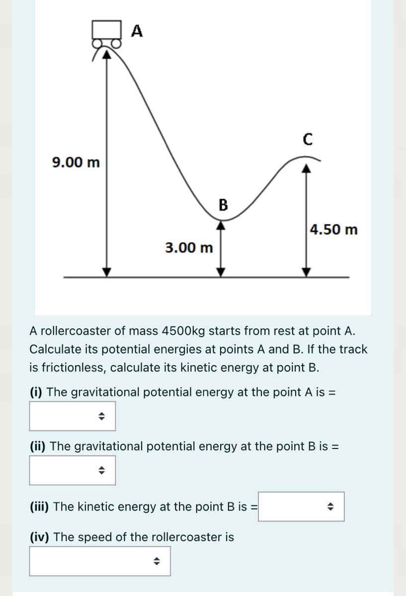A
9.00 m
B
4.50 m
3.00 m
A rollercoaster of mass 4500kg starts from rest at point A.
Calculate its potential energies at points A and B. If the track
is frictionless, calculate its kinetic energy at point B.
(i) The gravitational potential energy at the point A is =
(ii) The gravitational potential energy at the point B is =
(iii) The kinetic energy at the point B is =
(iv) The speed of the rollercoaster is
