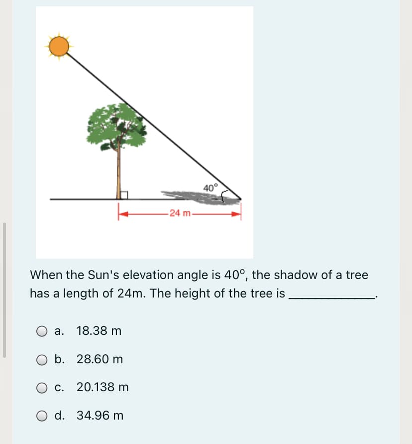 40°
-24 m-
When the Sun's elevation angle is 40°, the shadow of a tree
has a length of 24m. The height of the tree is
a. 18.38 m
b. 28.60 m
O c. 20.138 m
d. 34.96 m
