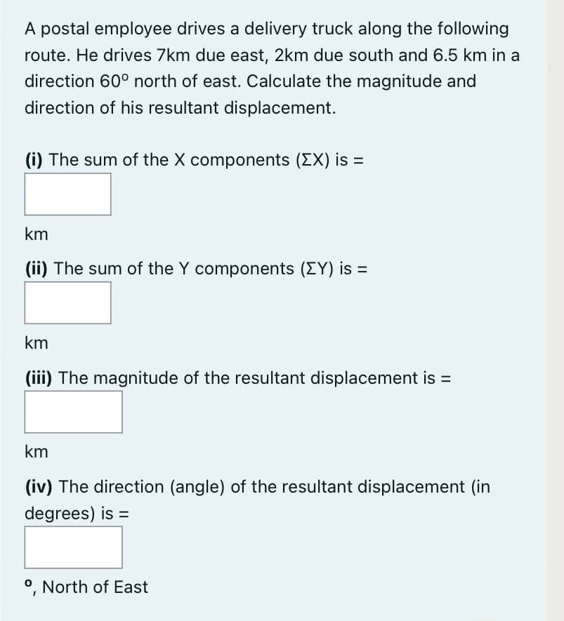 A postal employee drives a delivery truck along the following
route. He drives 7km due east, 2km due south and 6.5 km in a
direction 60° north of east. Calculate the magnitude and
direction of his resultant displacement.
(i) The sum of the X components (EX) is =
km
(ii) The sum of the Y components (EY) is =
km
(iii) The magnitude of the resultant displacement is =
km
(iv) The direction (angle) of the resultant displacement (in
degrees) is =
°, North of East
