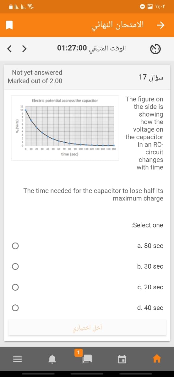 الامتحان النهائي
< >
الوقت المتبقی 0 01:27:0
Not yet answered
Marked out of 2.00
سؤال 17
The figure on
the side is
Electric potential accross the capacitor
11
showing
how the
voltage on
the capacitor
in an RC-
O 10 20 30 40 50 60 70 80 90 100 110 120 130 140 150 160
circuit
time (sec)
changes
with time
The time needed for the capacitor to lose half its
maximum charge
:Select one
a. 80 sec
b. 30 sec
c. 20 sec
d. 40 sec
أخل اختياري
1
II
