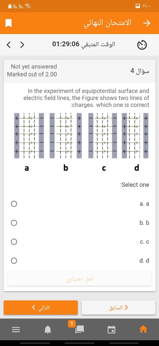 11:..
الامتحان النهائي
< >
الوقت المتبقی 01:29:06
Not yet answered
Marked out of 2.00
4 Jlgus
In the experiment of equipotential surface and
electric field lines, the Figure shows two lines of
:charges. which one is correct
a
b
:Select one
а. а
b. b
С. С
d. d
أخل اختياري
التالي (
السابق
1
+ + + + + ·
+ + + ++
----
-+--- ---.
-4-- --
L L LL
+ + + + +
O O O
II
