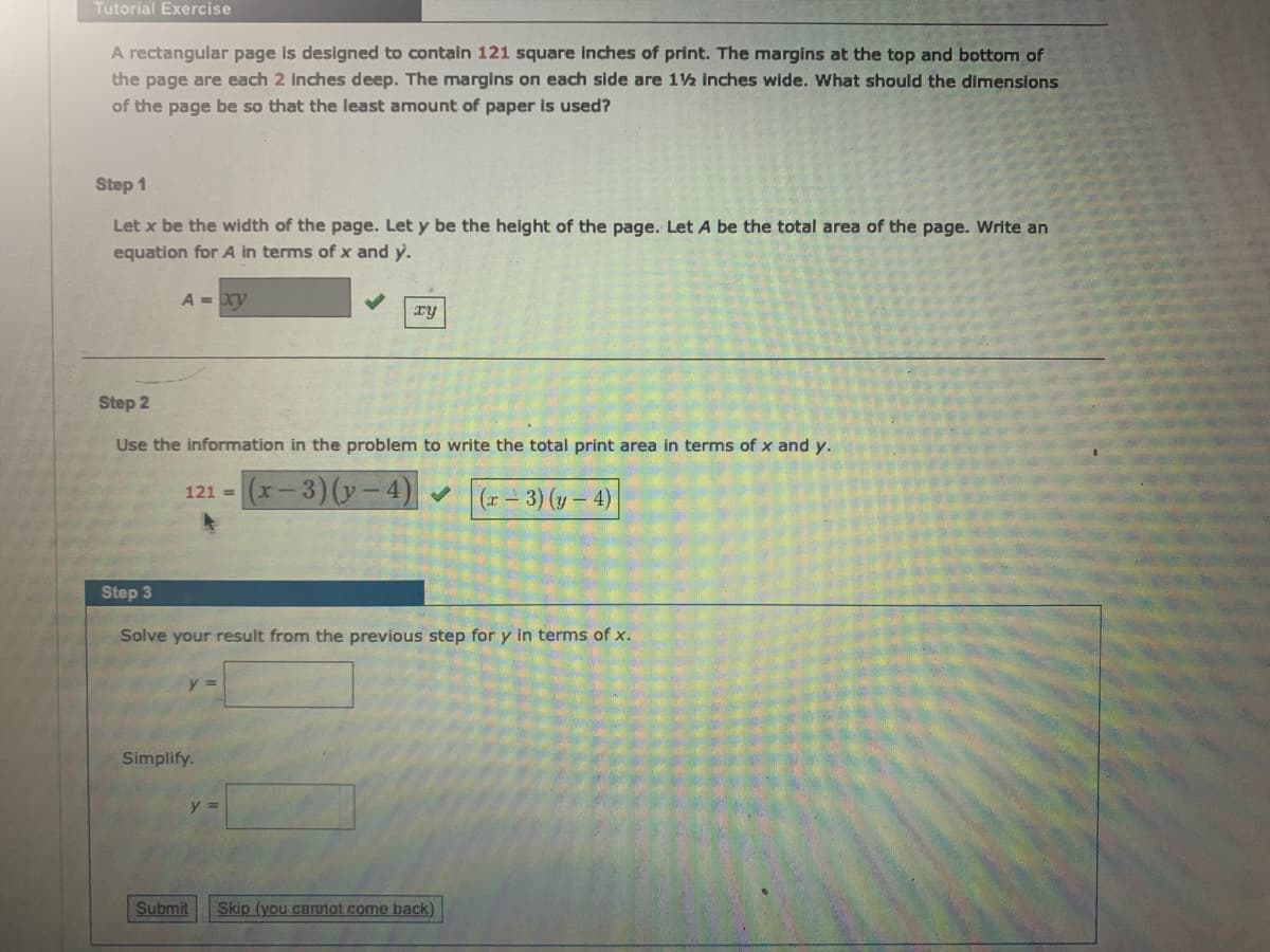Tutorial Exercise
A rectangular page is designed to contain 121 square inches of print. The margins at the top and bottom of
the page are each 2 inches deep. The margins on each side are 12 inches wide. What should the dimensions
of the page be so that the least amount of paper is used?
Step 1
Let x be the width of the page. Let y be the height of the page. Let A be the total area of the page. Write an
equation for A in terms of x and y.
A xy
xy
Step 2
Use the information in the problem to write the total print area in terms of x and y.
(x-3)(y-4) (r- 3) (y – 4)
121 =
Step 3
Solve your result from the previous step for y in terms of x.
Simplify.
Submit
Skip (you cannot come back)
