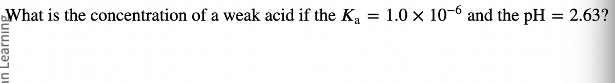 What is the concentration of a weak acid if the Ka = 1.0 × 10-6 and the pH = 2.63?
n Learning