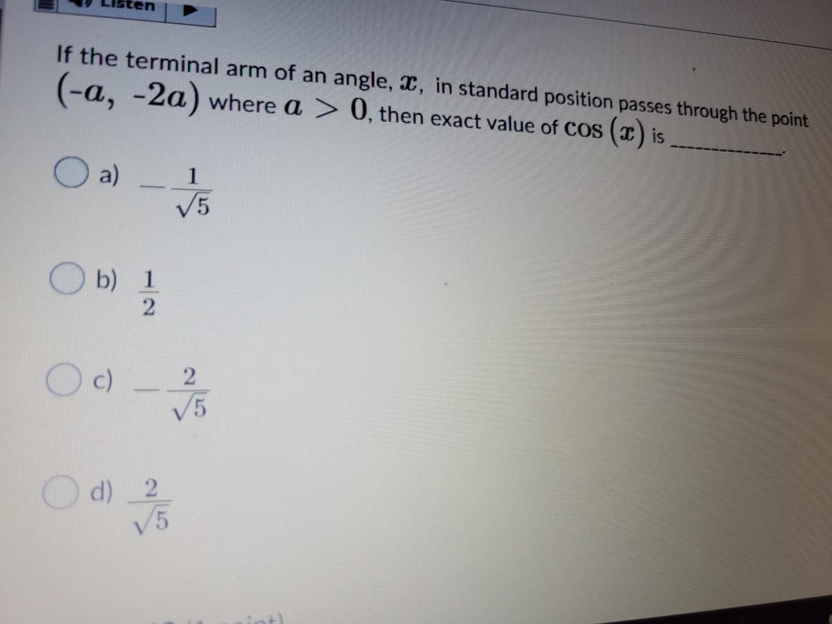 If the terminal arm of an angle, x, in standard position passes through the point
(-a, -2a) where a > 0, then exact value of CoS () is
a)
V5
1
b) 1
2
2
c)
V5
d) 2
V5
