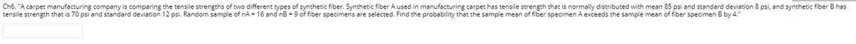 Ch6. "A carpet manufacturing company is comparing the tensile strengths of two different types of synthetic fiber. Synthetic fiber A used in manufacturing carpet has tensile strength that is normally distributed with mean 85 psi and standard deviation 8 psi, and synthetic fiber B has
tensile strength that is 70 psi and standard deviation 12 psi. Random sample of nA = 16 and nB = 9 of fiber specimens are selected. Find the probability that the sample mean of fiber specimen A exceeds the sample mean of fiber specimen B by 4."
