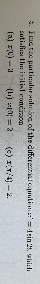 5. Find the particular solution of the differential equation x' = 4 sin 2t, which
satisfies the initial condition
(a) x(0) = 3 (b) x(0) = 2 (c) x(π/4) = 2.