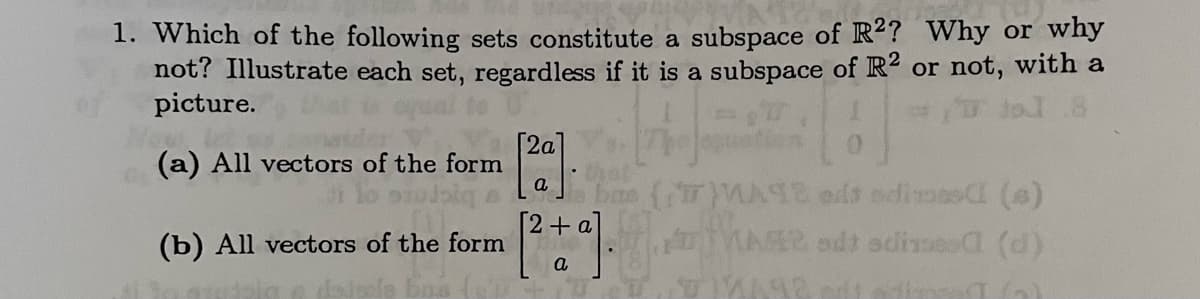 1. Which of the following sets constitute a subspace of R2? Why or why
not? Illustrate each set, regardless if it is a subspace of R2 or not, with a
picture.
4-20
a
(a) All vectors of the form [20].
(b) All vectors of the form [2 +9].
a
bue (77)MATE od odimes (6)
MASR sdt adines (d)
192