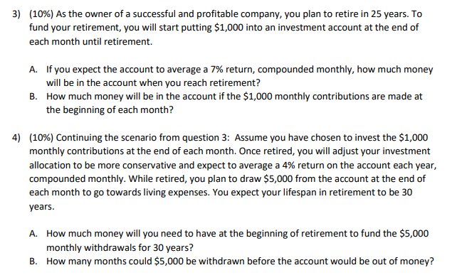 3) (10%) As the owner of a successful and profitable company, you plan to retire in 25 years. To
fund your retirement, you will start putting $1,000 into an investment account at the end of
each month until retirement.
A. If you expect the account to average a 7% return, compounded monthly, how much money
will be in the account when you reach retirement?
B. How much money will be in the account if the $1,000 monthly contributions are made at
the beginning of each month?
4) (10%) Continuing the scenario from question 3: Assume you have chosen to invest the $1,000
monthly contributions at the end of each month. Once retired, you will adjust your investment
allocation to be more conservative and expect to average a 4% return on the account each year,
compounded monthly. While retired, you plan to draw $5,000 from the account at the end of
each month to go towards living expenses. You expect your lifespan in retirement to be 30
years.
A. How much money will you need to have at the beginning of retirement to fund the $5,000
monthly withdrawals for 30 years?
B. How many months could $5,000 be withdrawn before the account would be out of money?
