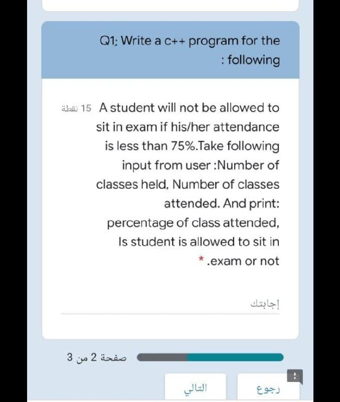 Q1; Write a c++ program for the
: following
äbä 15 A student will not be allowed to
sit in exam if his/her attendance
is less than 75%.Take following
input from user :Number of
classes held, Number of classes
attended. And print:
percentage of class attended,
Is student is allowed to sit in
.exam or not
إجابتك
3 2 ärio
التالي
رجوع
--
