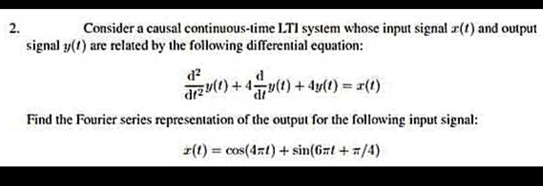 2.
Consider a causal continuous-time LTI system whose input signal (1) and output
signal y(t) are related by the following differential equation:
d²
dr2u(t) + 4=y(t) + 4y(t) = x(t)
Find the Fourier series representation of the output for the following input signal:
r(t) = cos(4x) + sin(6nt+=/4)