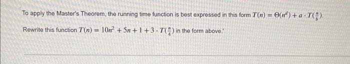 To apply the Master's Theorem, the running time function is best expressed in this form T(n) = O(n) + a T().
Rewrite this function T(n) = 10n² +5n+1+3-T() in the form above.