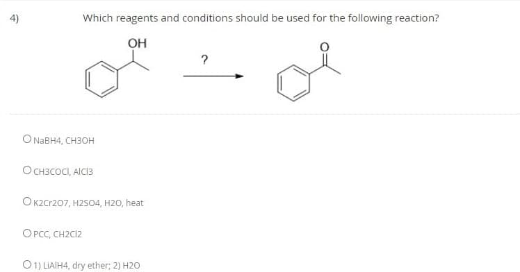 4)
Which reagents and conditions should be used for the following reaction?
OH
O NABH4, CH3OH
O CH3COCI, AICI3
O K2Cr207, H2SO4, H2O, heat
OPCC, CH2C12
O1) LIAIH4, dry ether; 2) H2O
