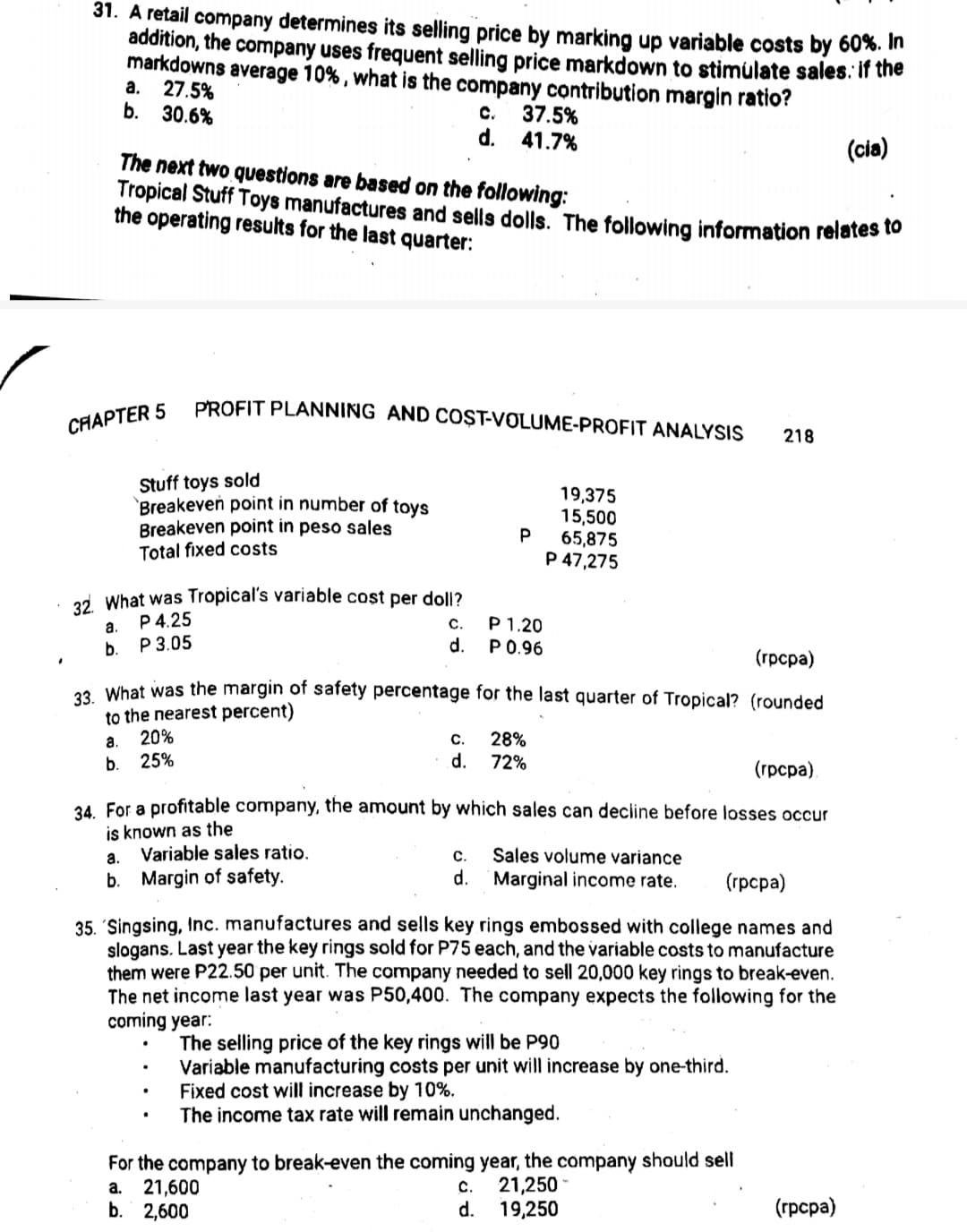 31. A retail company determines its selling price by marking up variable costs by 60%. In
addition, the company uses frequent selling price markdown to stimulate sales. if the
markdowns average 10% , what is the company contribution margin ratio?
a. 27.5%
b. 30.6%
с.
37.5%
d.
41.7%
(cia)
The next two questions are based on the following:
Tropical Stuff Toys manufactures and sells dolls. The following information relates to
the operating results for the last quarter:
PROFIT PLANNING AND COȘT-VOLUME-PROFIT ANALYSIS
CHAPTER 5
218
Stuff toys sold
Breakeven point in number of toys
Breakeven point in peso sales
Total fixed costs
19,375
15,500
P
65,875
P 47,275
2d What was Tropical's variable cost per doll?
P 4.25
P 3.05
С.
d.
P 1.20
P 0.96
a.
b.
(грсра)
9 What was the margin of safety percentage for the last quarter of Tropical? (rounded
to the nearest percent)
20%
25%
a.
C.
28%
b.
d.
72%
(грсра)
34. For a profitable company, the amount by which sales can decline before losses occur
is known as the
Variable sales ratio.
Sales volume variance
d.
а.
С.
b. Margin of safety.
Marginal income rate.
(грсра)
35. 'Singsing, Inc. manufactures and sells key rings embossed with college names and
slogans. Last year the key rings sold for P75 each, and the variable costs to manufacture
them were P22.50 per unit. The company needed to sell 20,000 key rings to break-even.
The net income last year was P50,400. The company expects the following for the
coming year:
The selling price of the key rings will be P90
Variable manufacturing costs per unit will increase by one-third.
Fixed cost will increase by 10%.
The income tax rate will remain unchanged.
For the company to break-even the coming year, the company should sell
a. 21,600
b. 2,600
С.
21,250
d.
19,250
(грсра)
