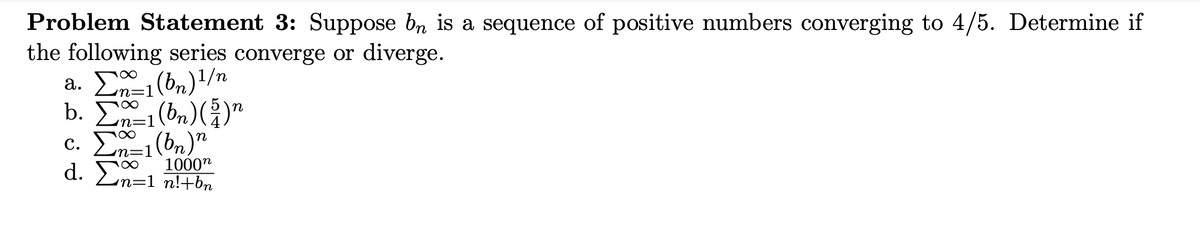 Problem Statement 3: Suppose bn is a sequence of positive numbers converging to 4/5. Determine if
the following series converge or diverge.
a. E (bn)/n
b. En-1(bn)()"
c. E (bn)"
d. En=1 nl+bn
100
с.
1000"
