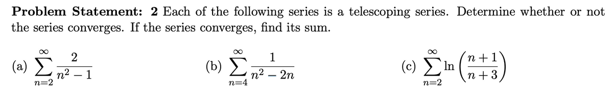 Problem Statement: 2 Each of the following series is a telescoping series. Determine whether or not
the series converges. If the series converges, find its sum.
2
1
(a)
(b) E
n +1
n2 – 1
n=2
n2 – 2n
n=4
(c) η
n + 3
n=2
