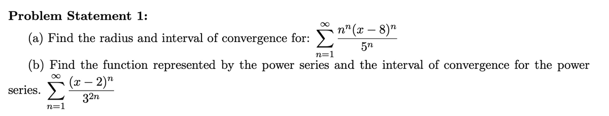 Problem Statement 1:
n" (x – 8)"
(a) Find the radius and interval of convergence for:
5n
n=1
(b) Find the function represented by the power series and the interval of convergence for the power
(x – 2)"
series.
32n
n=
