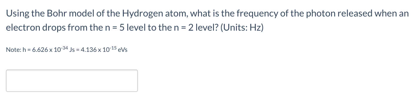 Using the Bohr model of the Hydrogen atom, what is the frequency of the photon released when an
electron drops from the n = 5 level to the n = 2 level? (Units: Hz)
Note: h = 6.626 x 10-34 Js = 4.136 x 10-15 eVs
