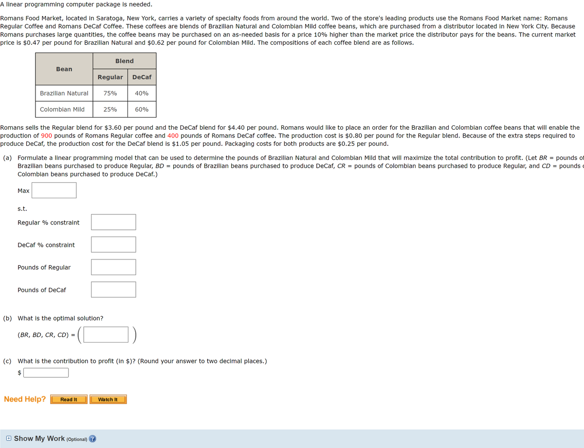 A linear programming computer package is needed.
Romans Food Market, located in Saratoga, New York, carries a variety of specialty foods from around the world. Two of the store's leading products use the Romans Food Market name: Romans
Regular Coffee and Romans DeCaf Coffee. These coffees are blends of Brazilian Natural and Colombian Mild coffee beans, which are purchased from a distributor located in New York City. Because
Romans purchases large quantities, the coffee beans may be purchased on an as-needed basis for a price 10% higher than the market price the distributor pays for the beans. The current market
price is $0.47 per pound for Brazilian Natural and $0.62 per pound for Colombian Mild. The compositions of each coffee blend are as follows.
Max
Bean
Brazilian Natural
s.t.
Colombian Mild
Regular % constraint
DeCaf % constraint
Pounds of Regular
Romans sells the Regular blend for $3.60 per pound and the DeCaf blend for $4.40 per pound. Romans would like to place an order for the Brazilian and Colombian coffee beans that will enable the
production of 900 pounds of Romans Regular coffee and 400 pounds of Romans DeCaf coffee. The production cost is $0.80 per pound for the Regular blend. Because of the extra steps required to
produce DeCaf, the production cost for the DeCaf blend is $1.05 per pound. Packaging costs for both products are $0.25 per pound.
Pounds of DeCaf
(a) Formulate a linear programming model that can be used to determine the pounds of Brazilian Natural and Colombian Mild that will maximize the total contribution to profit. (Let BR pounds of
Brazilian beans purchased to produce Regular, BD = pounds of Brazilian beans purchased to produce DeCaf, CR pounds of Colombian beans purchased to produce Regular, and CD = pounds c
Colombian beans purchased to produce DeCaf.)
(BR, BD, CR, CD)
(b) What is the optimal solution?
Need Help?
=
Blend
Regular
Read It
75%
25%
□ Show My Work (Optional) ?
DeCaf
40%
60%
TI
(c) What is the contribution to profit (in $)? (Round your answer to two decimal places.)
Watch It
=
=