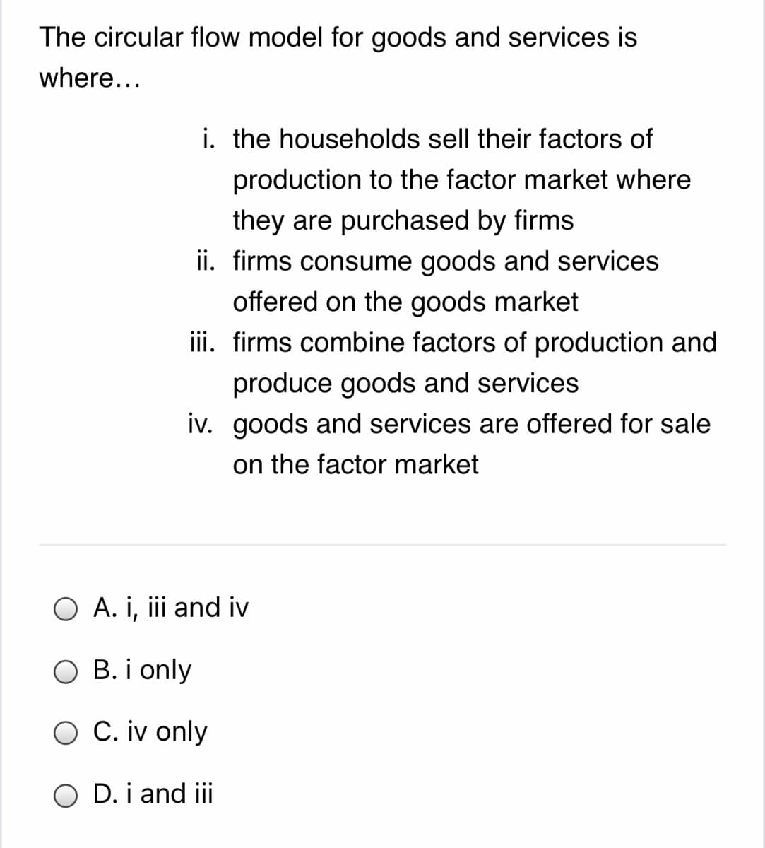 The circular flow model for goods and services is
where...
i. the households sell their factors of
production to the factor market where
they are purchased by firms
ii. firms consume goods and services
offered on the goods market
iii. firms combine factors of production and
produce goods and services
iv. goods and services are offered for sale
on the factor market
O A. i, iii and iv
B. i only
O C. iv only
O D. i and ii
