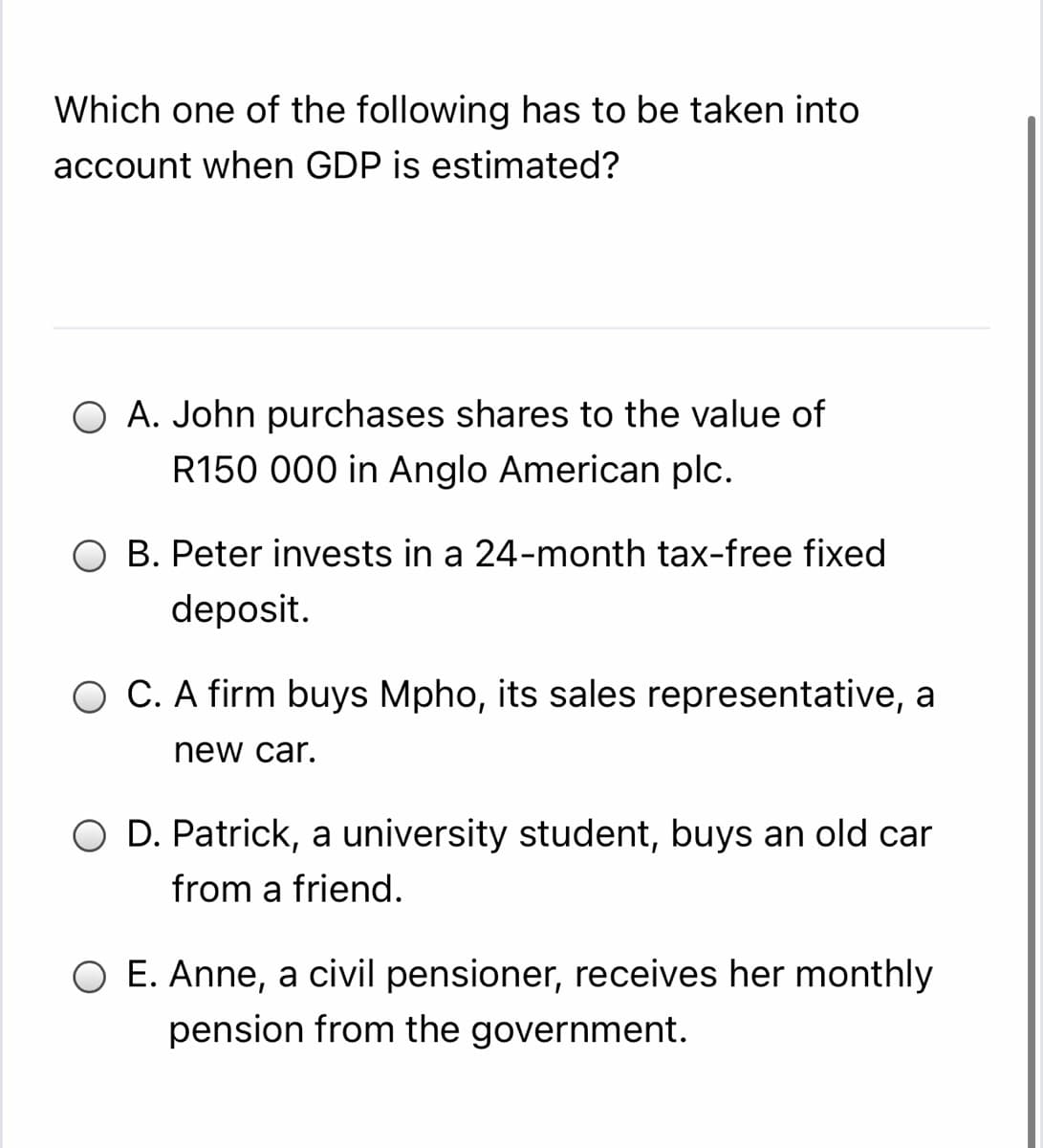 Which one of the following has to be taken into
account when GDP is estimated?
O A. John purchases shares to the value of
R150 000 in Anglo American plc.
O B. Peter invests in a 24-month tax-free fixed
deposit.
O C. A firm buys Mpho, its sales representative, a
new car.
O D. Patrick, a university student, buys an old car
from a friend.
O E. Anne, a civil pensioner, receives her monthly
pension from the government.
