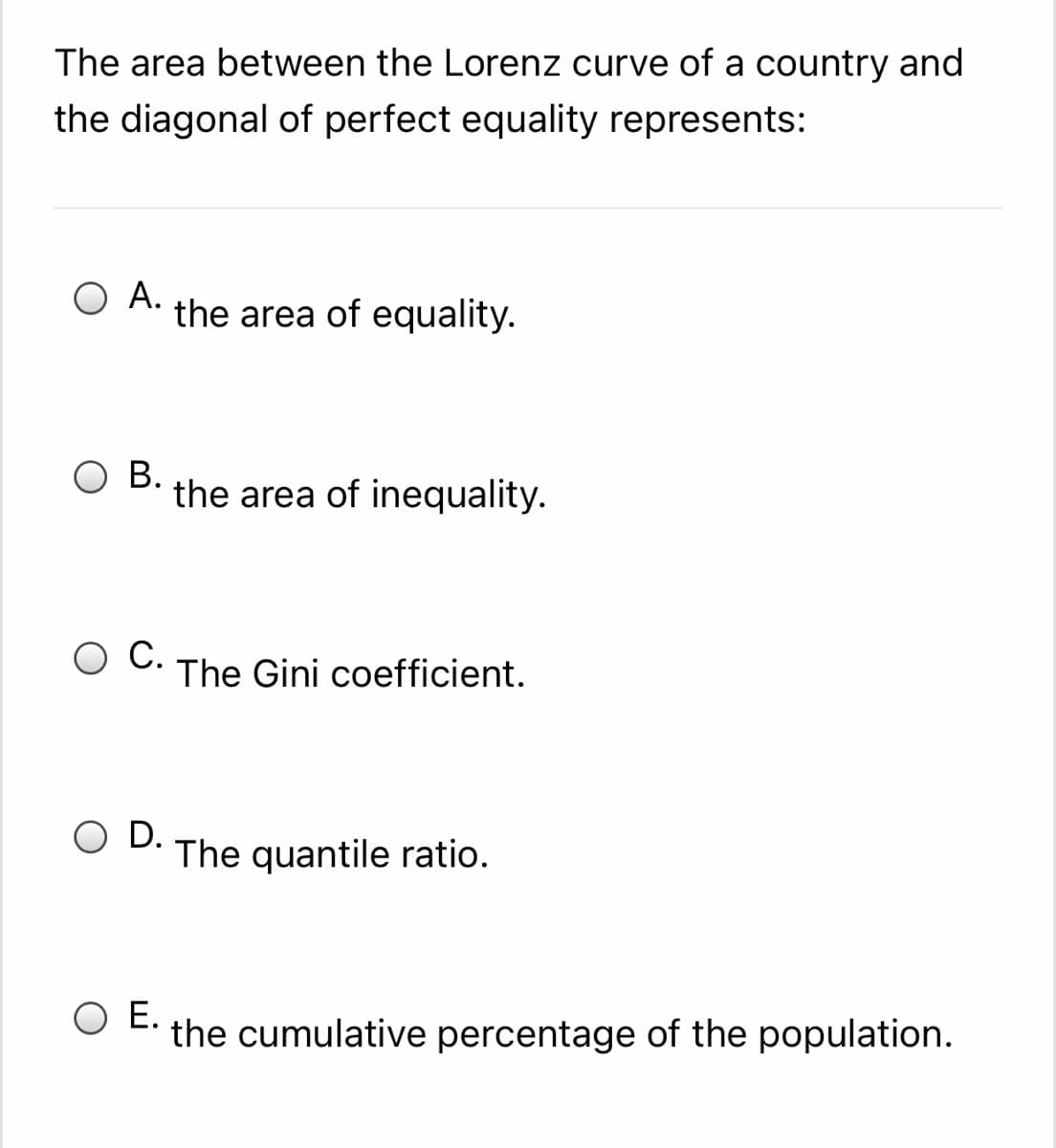 The area between the Lorenz curve of a country and
the diagonal of perfect equality represents:
O A.
the area of equality.
ОВ.
the area of inequality.
C.
The Gini coefficient.
O D.
The quantile ratio.
O E.
the cumulative percentage of the population.
