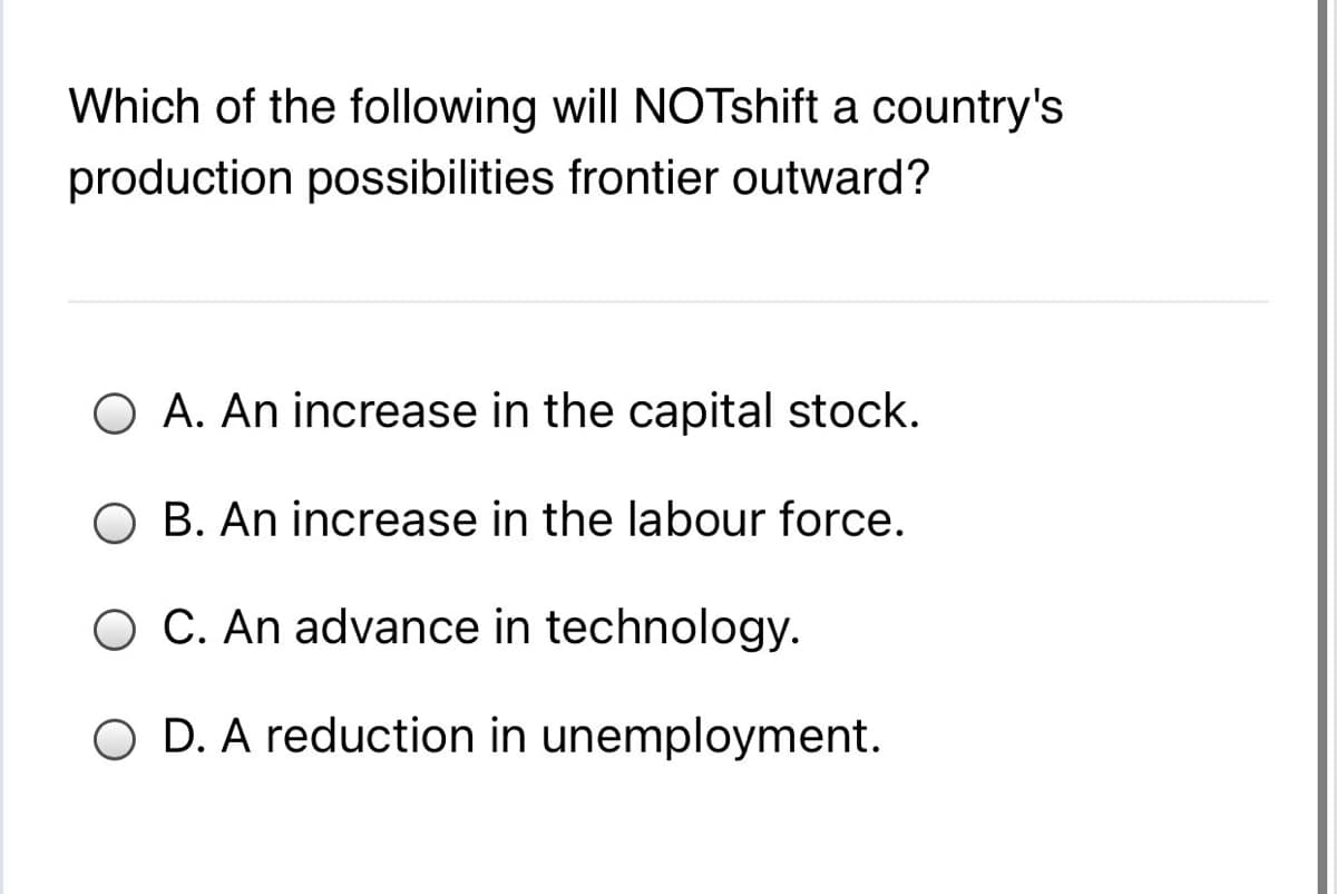 Which of the following will NOTshift a country's
production possibilities frontier outward?
O A. An increase in the capital stock.
O B. An increase in the labour force.
O C. An advance in technology.
O D. A reduction in unemployment.

