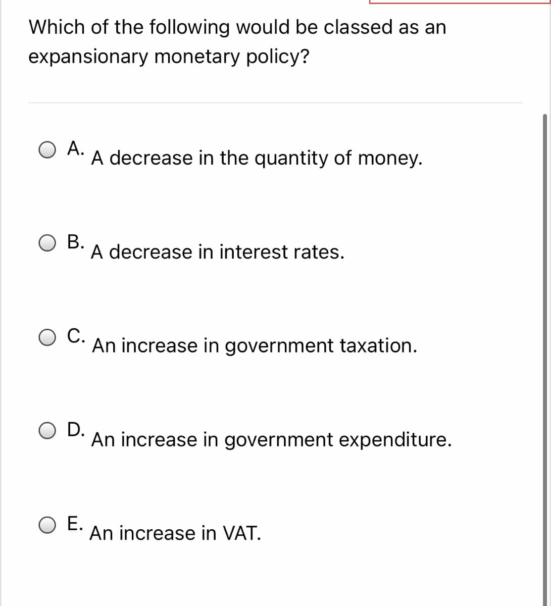 Which of the following would be classed as an
expansionary monetary policy?
Ο Α.
A decrease in the quantity of money.
ОВ.
A decrease in interest rates.
C.
An increase in government taxation.
O D.
An increase in government expenditure.
O E.
An increase in VAT.
