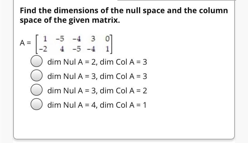 Find the dimensions of the null space and the column
space of the given matrix.
1
-5 -4
A =
4 -5 -4
1
dim Nul A = 2, dim Col A = 3
dim Nul A = 3, dim Col A = 3
dim Nul A = 3, dim Col A = 2
dim Nul A = 4, dim Col A = 1
