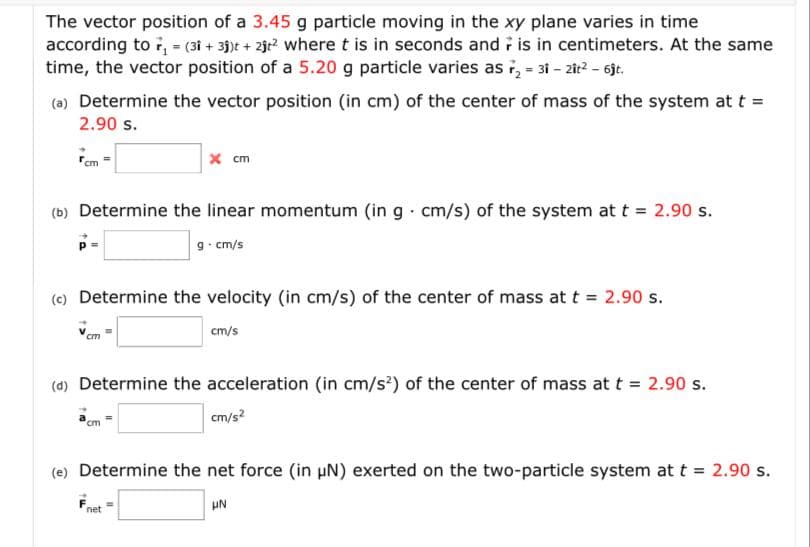 The vector position of a 3.45 g particle moving in the xy plane varies in time
according to , = (31 + 3)t + 2jr? wheret is in seconds and is in centimeters. At the same
time, the vector position of a 5.20 g particle varies as i, - 31 - 2ir? - 6jt.
(a) Determine the vector position (in cm) of the center of mass of the system at t =
2.90 s.
rem =
x cm
(b) Determine the linear momentum (in g cm/s) of the system at t = 2.90 s.
9. cm/s
(e) Determine the velocity (in cm/s) of the center of mass at t = 2.90 s.
cm/s
cm
(d) Determine the acceleration (in cm/s') of the center of mass at t = 2.90 s.
cm/s?
cm
(e) Determine the net force (in uN) exerted on the two-particle system at t = 2.90 s.
UN
net
