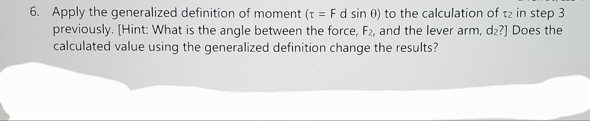 6. Apply the generalized definition of moment (t = Fd sin 0) to the calculation of t2 in step 3
previously. [Hint: What is the angle between the force, F2, and the lever arm, d2?] Does the
calculated value using the generalized definition change the results?
