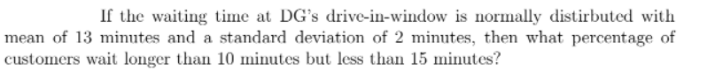 If the waiting time at DG's drive-in-window is normally distirbuted with
mean of 13 minutes and a standard deviation of 2 minutes, then what percentage of
customers wait longer than 10 minutes but less than 15 minutes?