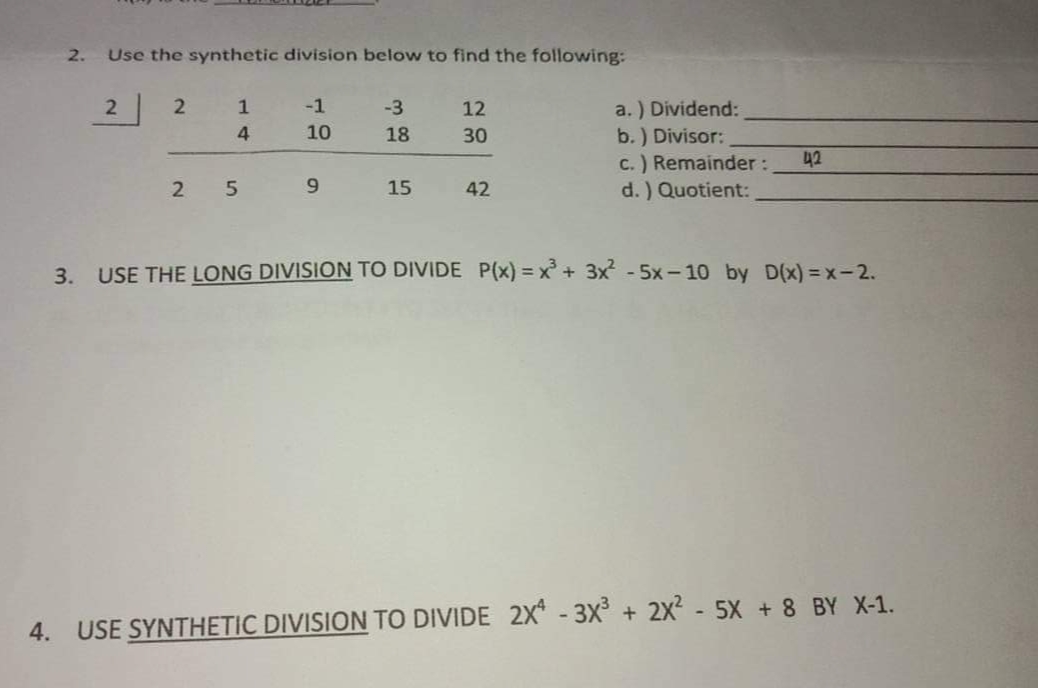 2.
Use the synthetic division below to find the following:
a. ) Dividend:
b.) Divisor:
c.) Remainder:
d. ) Quotient:
2
1
-1
-3
12
10
18
30
42
15
42
3. USE THE LONG DIVISION TO DIVIDE P(x) = x + 3x - 5x - 10 by D(x) = x-2.
4. USE SYNTHETIC DIVISION TO DIVIDE 2X* - 3X + 2x² - 5X + 8 BY X-1.
