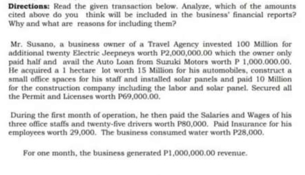 Directions: Read the given transaction below. Analyze, which of the amounts
cited above do you think will be included in the business' financial reports?
Why and what are reasons for including them?
Mr. Susano, a business owner of a Travel Agency invested 100 Million for
additional twenty Electric Jeepneys worth P2,000,000.00 which the owner only
paid half and avail the Auto Loan from Suzuki Motors worth P 1,000.000.00.
He acquired a 1 hectare lot worth 15 Million for his automobiles, construct a
small office spaces for his staff and installed solar panels and paid 10 Million
for the construction company including the labor and solar panel. Secured all
the Permit and Licenses worth P69,000.00.
During the first month of operation, he then paid the Salaries and Wages of his
three office staffs and twenty-five drivers worth P80,000. Paid Insurance for his
employees worth 29,000. The business consumed water worth P28,000.
For one month, the business generated P1,000,000.00 revenue.
