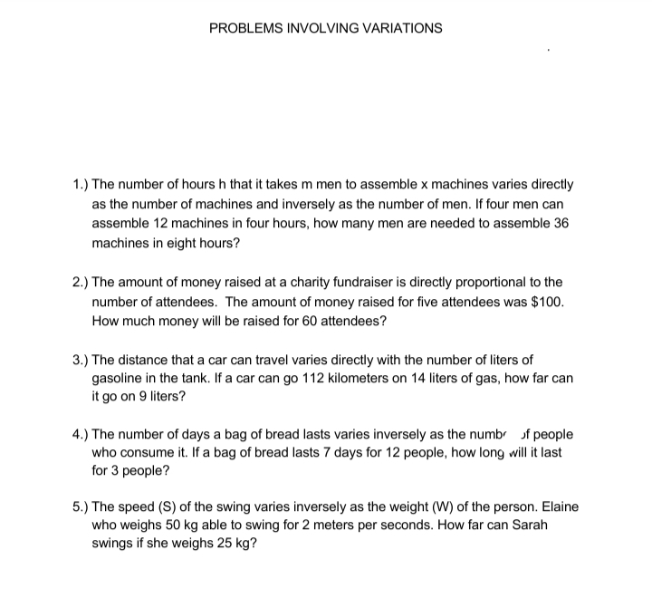 PROBLEMS INVOLVING VARIATIONS
1.) The number of hours h that it takes m men to assemble x machines varies directly
as the number of machines and inversely as the number of men. If four men can
assemble 12 machines in four hours, how many men are needed to assemble 36
machines in eight hours?
2.) The amount of money raised at a charity fundraiser is directly proportional to the
number of attendees. The amount of money raised for five attendees was $100.
How much money will be raised for 60 attendees?
3.) The distance that a car can travel varies directly with the number of liters of
gasoline in the tank. If a car can go 112 kilometers on 14 liters of gas, how far can
it go on 9 liters?
4.) The number of days a bag of bread lasts varies inversely as the numb of people
who consume it. If a bag of bread lasts 7 days for 12 people, how long will it last
for 3 people?
5.) The speed (S) of the swing varies inversely as the weight (W) of the person. Elaine
who weighs 50 kg able to swing for 2 meters per seconds. How far can Sarah
swings if she weighs 25 kg?
