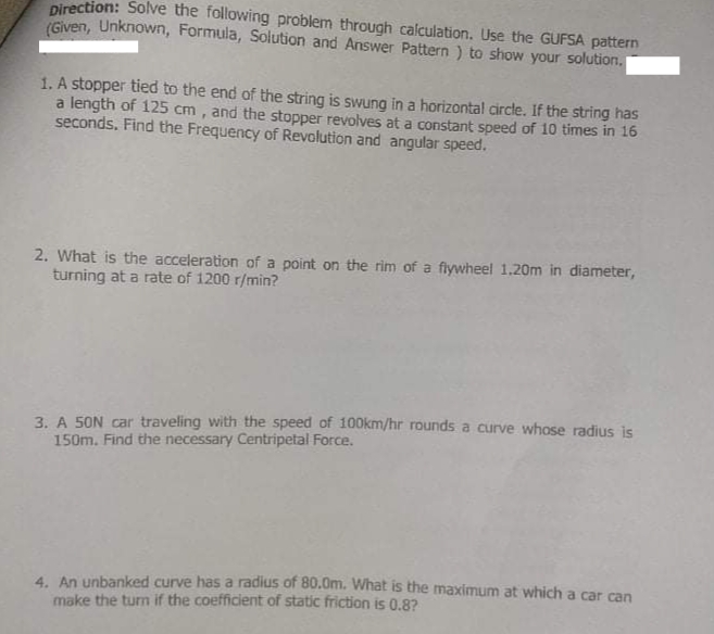 Direction: Solve the following problem through calculation. Use the GUFSA pattern
(Given, Unknown, Formula, Solution and Answer Pattern ) to show your solution.
1. A stopper tied to the end of the string is swung in a horizontal circle. If the string has
a length of 125 cm, and the stopper revolves at a constant speed of 10 times in 16
seconds. Find the Frequency of Revolution and angular speed.
2. What is the acceleration of a point on the rim of a flywheel 1.20m in diameter,
turning at a rate of 1200 r/min?
3. A 50N car traveling with the speed of 1O0km/hr rounds a curve whose radius is
150m. Find the necessary Centripetal Force.
4. An unbanked curve has a radius of 80.0m. What is the maximum at which a car can
make the turn if the coefficient of static friction is 0.8?
