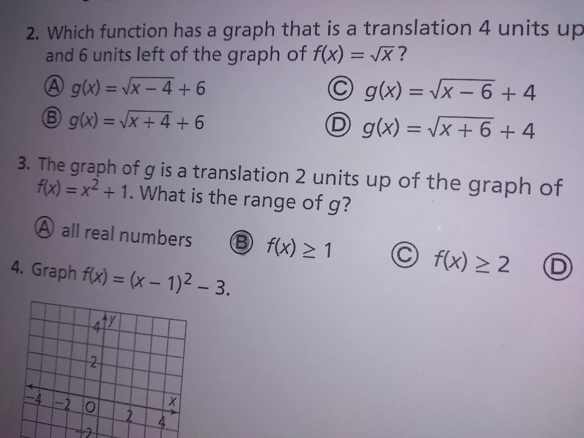 2. Which function has a graph that is a translation 4 units up
and 6 units left of the graph of f(x) = X ?
%3D
© g(x) = Vx - 6 + 4
A g(x) = Vx – 4 +6
B g(x) = /x + 4 + 6
Dg(x) = \x + 6 + 4
%3D
%3D
3. The graph ofg is a translation 2 units up of the graph of
f(x) = x² + 1. What is the range of g?
A all real numbers
fx) > 1
f(x) > 2
4. Graph f(x) = (x – 1)2 – 3.
41
2
