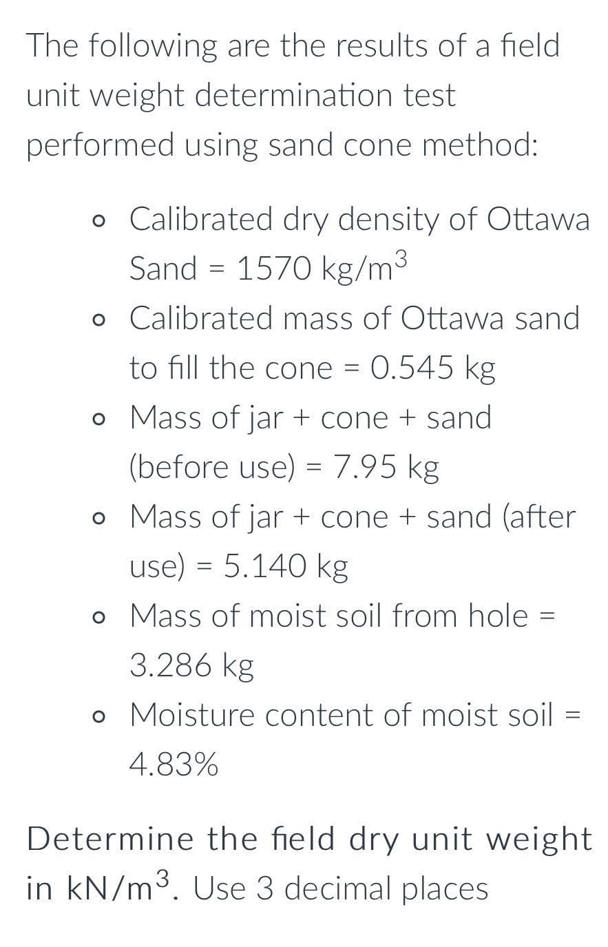 The following are the results of a field
unit weight determination test
performed using sand cone method:
o Calibrated dry density of Ottawa
Sand = 1570 kg/m3
o Calibrated mass of Ottawa sand
to fill the cone = 0.545 kg
o Mass of jar + cone + sand
(before use) = 7.95 kg
o Mass of jar + cone + sand (after
use) = 5.140 kg
o Mass of moist soil from hole =
3.286 kg
o Moisture content of moist soil =
4.83%
Determine the field dry unit weight
in kN/m3. Use 3 decimal places
